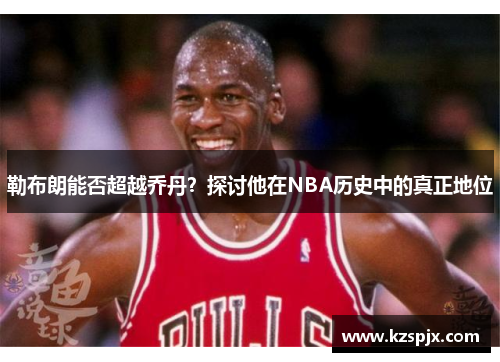 勒布朗能否超越乔丹?探讨他在NBA历史中的真正地位 勒布朗能否超越乔丹?探讨他在NBA历史中的真正地位