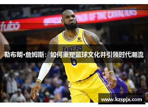 勒布朗·詹姆斯:如何重塑篮球文化并引领时代潮流 勒布朗·詹姆斯:如何重塑篮球文化并引领时代潮流