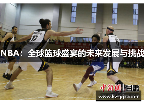 NBA:全球篮球盛宴的未来发展与挑战 NBA:全球篮球盛宴的未来发展与挑战