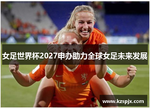 女足世界杯2027申办助力全球女足未来发展 女足世界杯2027申办助力全球女足未来发展