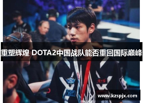 重塑辉煌 DOTA2中国战队能否重回国际巅峰 重塑辉煌 DOTA2中国战队能否重回国际巅峰