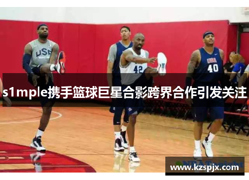 s1mple携手篮球巨星合影跨界合作引发关注 s1mple携手篮球巨星合影跨界合作引发关注