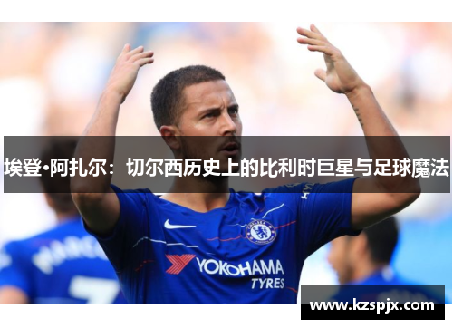 埃登·阿扎尔：切尔西历史上的比利时巨星与足球魔法
