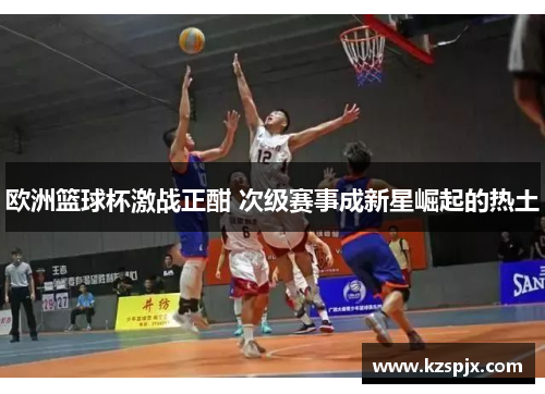 欧洲篮球杯激战正酣 次级赛事成新星崛起的热土 欧洲篮球杯激战正酣 次级赛事成新星崛起的热土
