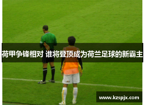 荷甲争锋相对 谁将登顶成为荷兰足球的新霸主 荷甲争锋相对 谁将登顶成为荷兰足球的新霸主