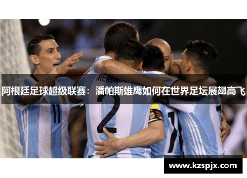 阿根廷足球超级联赛：潘帕斯雄鹰如何在世界足坛展翅高飞