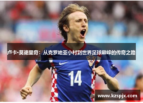 卢卡·莫德里奇:从克罗地亚小村到世界足球巅峰的传奇之路 卢卡·莫德里奇:从克罗地亚小村到世界足球巅峰的传奇之路