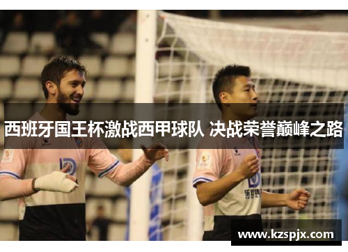 西班牙国王杯激战西甲球队 决战荣誉巅峰之路 西班牙国王杯激战西甲球队 决战荣誉巅峰之路