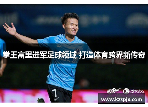 拳王富里进军足球领域 打造体育跨界新传奇