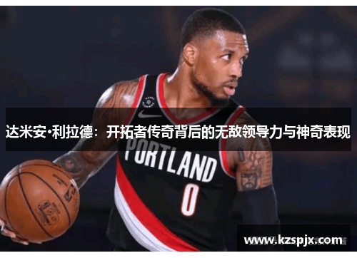 达米安·利拉德：开拓者传奇背后的无敌领导力与神奇表现