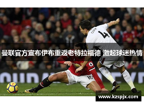曼联官方宣布伊布重返老特拉福德 激起球迷热情