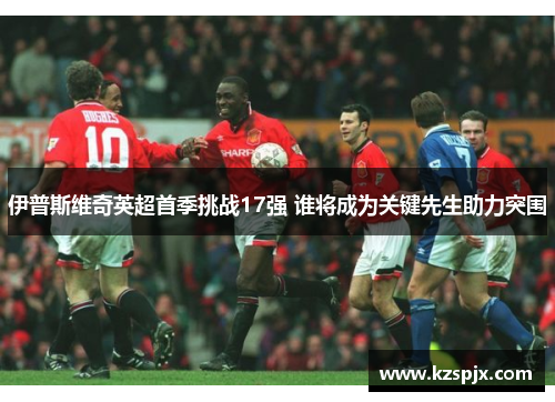 伊普斯维奇英超首季挑战17强 谁将成为关键先生助力突围