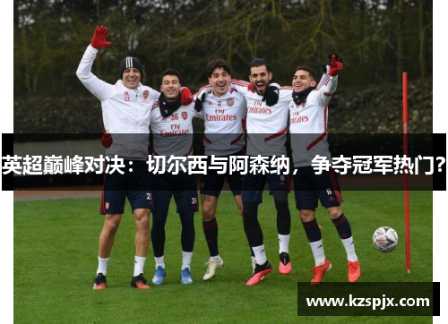 英超巅峰对决：切尔西与阿森纳，争夺冠军热门？