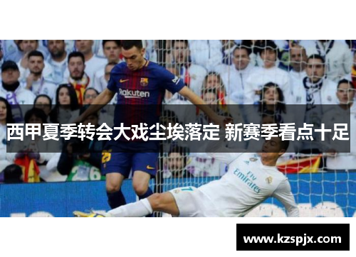 西甲夏季转会大戏尘埃落定 新赛季看点十足