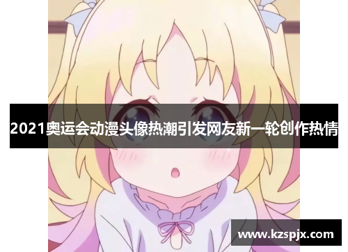 2021奥运会动漫头像热潮引发网友新一轮创作热情 2021奥运会动漫头像热潮引发网友新一轮创作热情