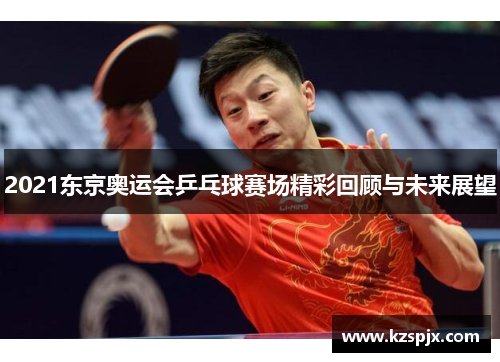2021东京奥运会乒乓球赛场精彩回顾与未来展望
